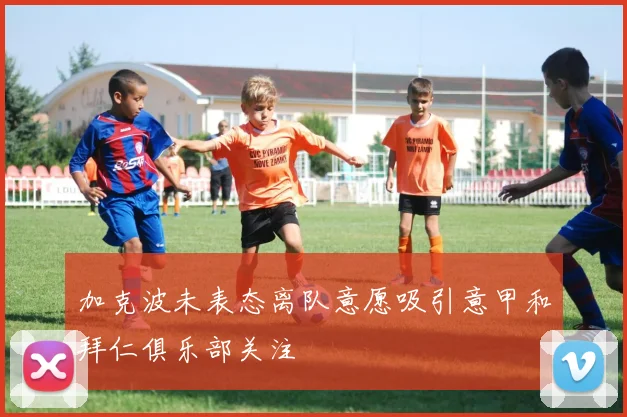 加克波未表态离队意愿吸引意甲和拜仁俱乐部关注