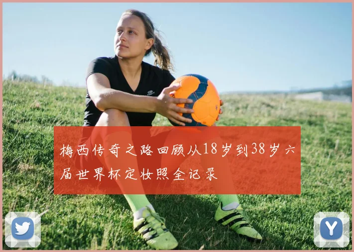 梅西传奇之路回顾从18岁到38岁六届世界杯定妆照全记录