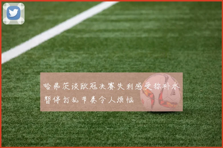 哈弗茨谈欧冠决赛失利感受称补水暂停打乱节奏令人烦恼
