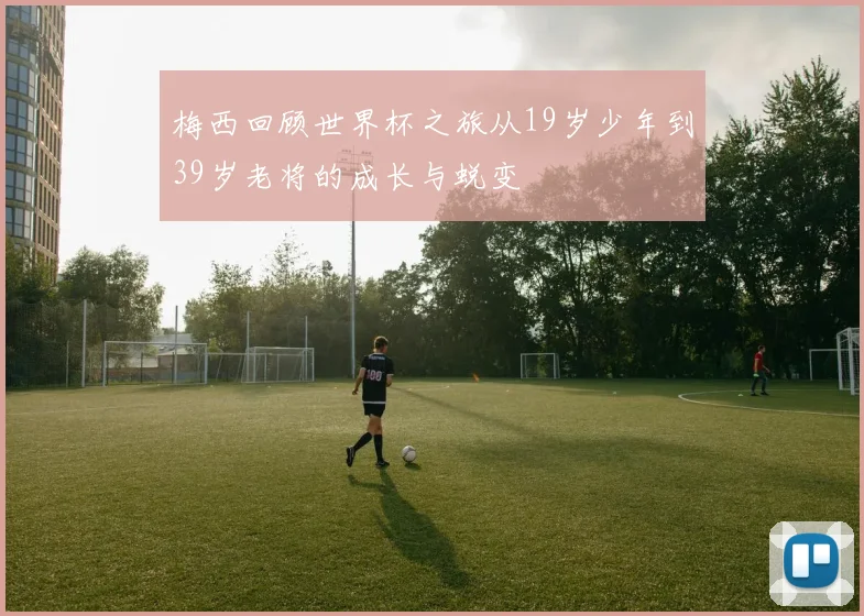 梅西回顾世界杯之旅从19岁少年到39岁老将的成长与蜕变
