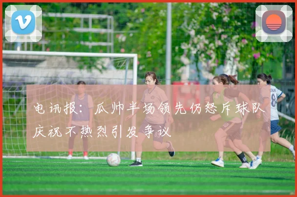 电讯报：瓜帅半场领先仍怒斥球队庆祝不热烈引发争议