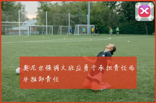 奥尼尔强调文班应勇于承担责任而非推卸责任