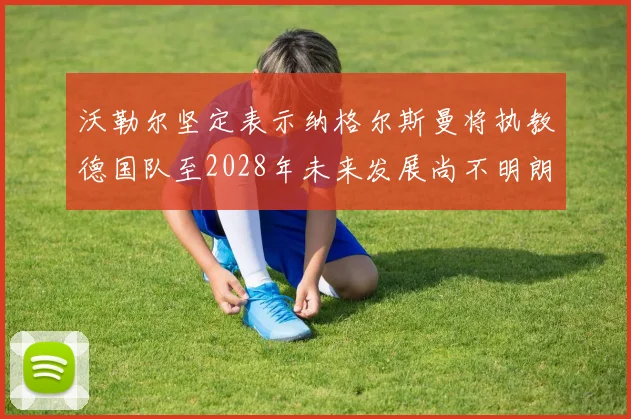 沃勒尔坚定表示纳格尔斯曼将执教德国队至2028年未来发展尚不明朗