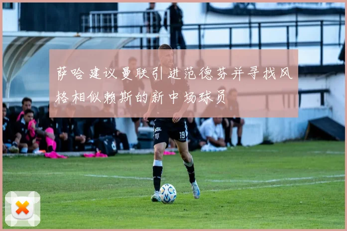 萨哈建议曼联引进范德芬并寻找风格相似赖斯的新中场球员