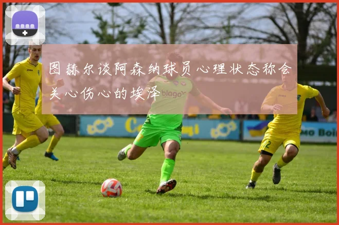 图赫尔谈阿森纳球员心理状态称会关心伤心的埃泽