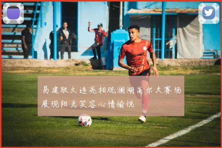 易建联久违亮相观澜湖高尔夫赛场展现阳光笑容心情愉悦