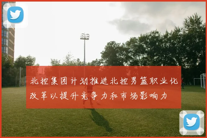 北控集团计划推进北控男篮职业化改革以提升竞争力和市场影响力