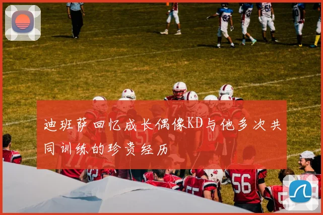 迪班萨回忆成长偶像KD与他多次共同训练的珍贵经历