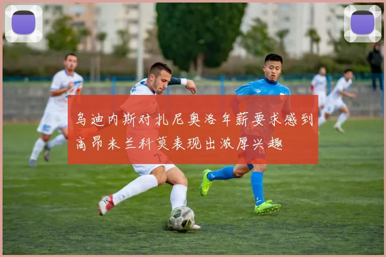乌迪内斯对扎尼奥洛年薪要求感到高昂米兰科莫表现出浓厚兴趣
