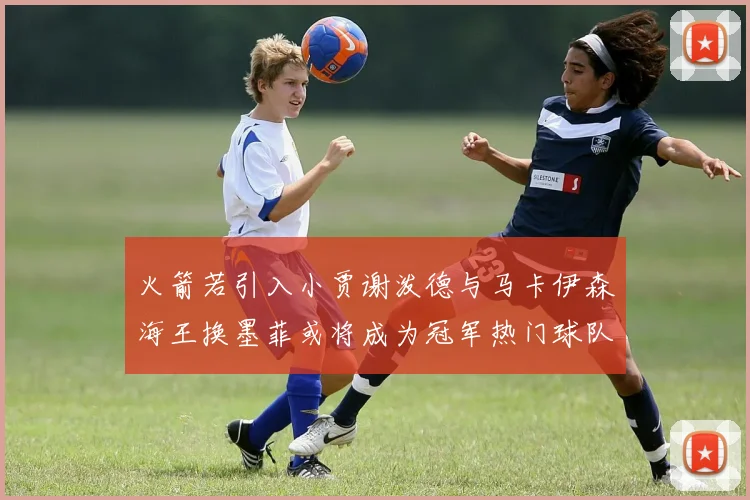 火箭若引入小贾谢泼德与马卡伊森海王换墨菲或将成为冠军热门球队