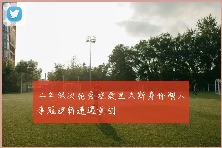 二年级次轮秀逆袭里夫斯身价湖人争冠逻辑遭遇重创