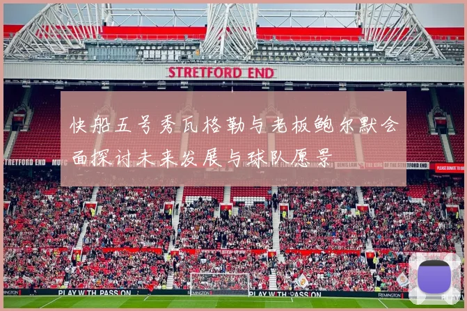 快船五号秀瓦格勒与老板鲍尔默会面探讨未来发展与球队愿景
