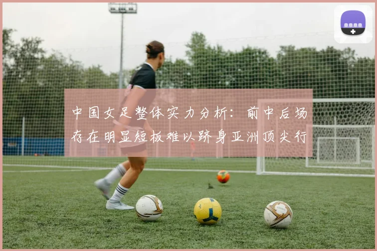 中国女足整体实力分析:前中后场存在明显短板难以跻身亚洲顶尖行列