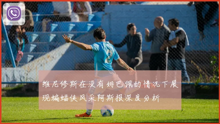 维尼修斯在没有姆巴佩的情况下展现蝙蝠侠风采阿斯报深度分析