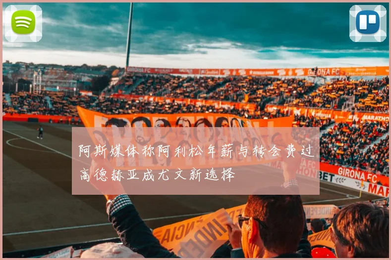 阿斯媒体称阿利松年薪与转会费过高德赫亚成尤文新选择