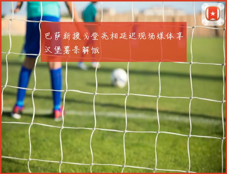 巴萨新援戈登亮相延迟现场媒体享汉堡薯条解饿