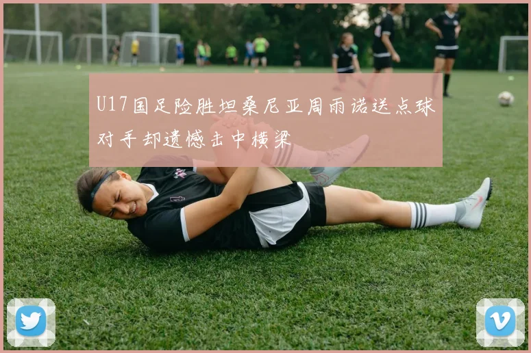U17国足险胜坦桑尼亚周雨诺送点球对手却遗憾击中横梁