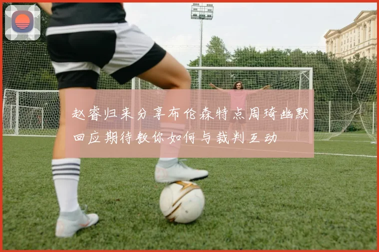 赵睿归来分享布伦森特点周琦幽默回应期待教你如何与裁判互动