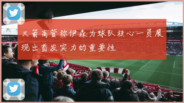 火箭高管称伊森为球队核心一员展现出首发实力的重要性
