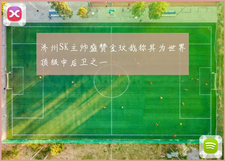 济州SK主帅盛赞金玟哉称其为世界顶级中后卫之一
